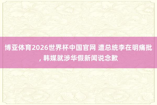 博亚体育2026世界杯中国官网 遭总统李在明痛批, 韩媒就涉华假新闻说念歉