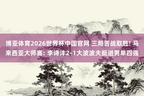 博亚体育2026世界杯中国官网 三局苦战取胜! 马来西亚大师赛: 李诗沣2-1大波波夫挺进男单四强