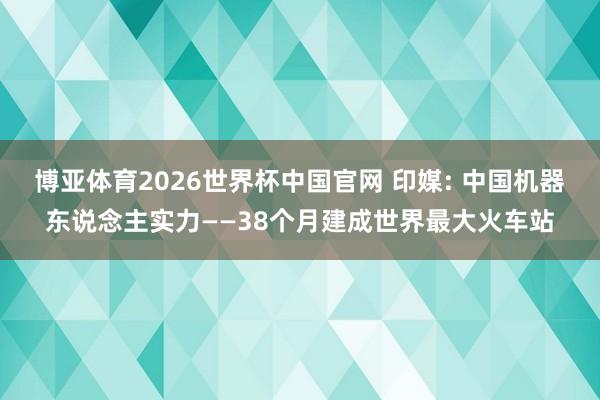 博亚体育2026世界杯中国官网 印媒: 中国机器东说念主实力——38个月建成世界最大火车站