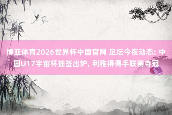 博亚体育2026世界杯中国官网 足坛今夜动态: 中国U17宇宙杯抽签出炉, 利雅得得手联赛夺冠