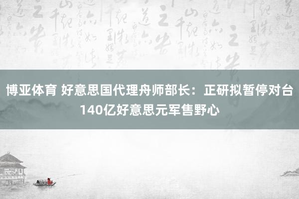 博亚体育 好意思国代理舟师部长:正研拟暂停对台140亿好意思元军售野心