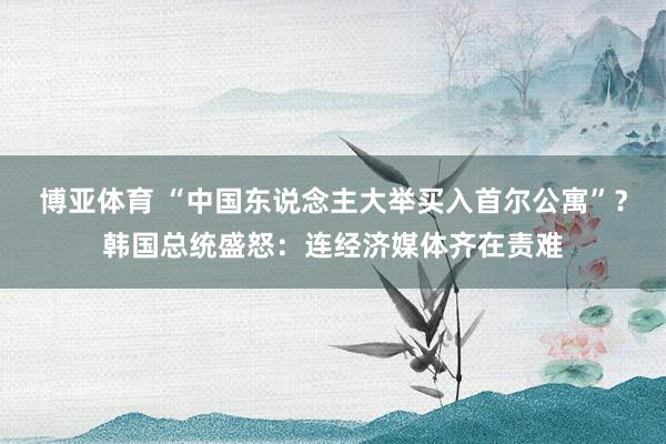 博亚体育 “中国东说念主大举买入首尔公寓”？韩国总统盛怒：连经济媒体齐在责难