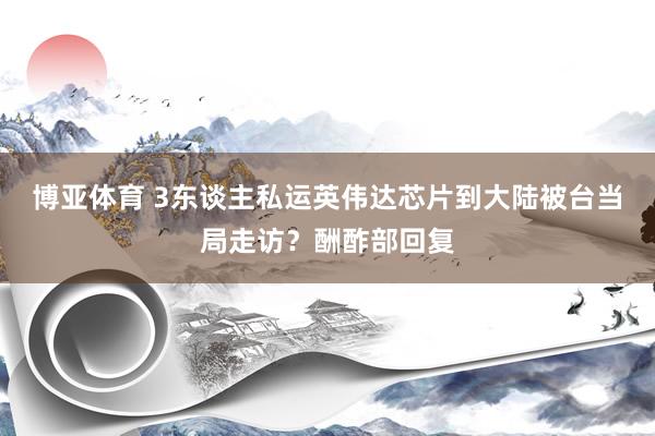 博亚体育 3东谈主私运英伟达芯片到大陆被台当局走访?酬酢部回复