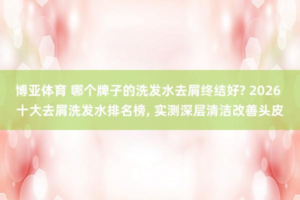 博亚体育 哪个牌子的洗发水去屑终结好? 2026 十大去屑洗发水排名榜， 实测深层清洁改善头皮