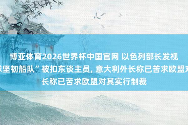 博亚体育2026世界杯中国官网 以色列部长发视频嘲讽“全球坚韧船队”被扣东谈主员， 意大利外长称已苦求欧盟对其实行制裁