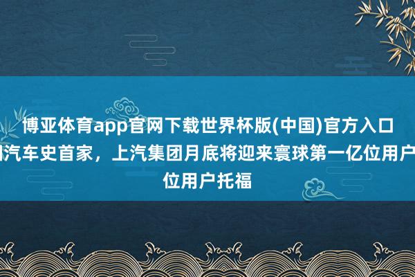 博亚体育app官网下载世界杯版(中国)官方入口 中国汽车史首家,上汽集团月底将迎来寰球第一亿位用户托福