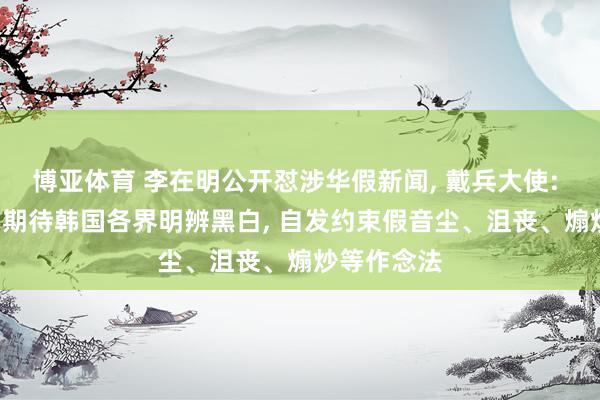 博亚体育 李在明公开怼涉华假新闻， 戴兵大使: 高度支持! 期待韩国各界明辨黑白， 自发约束假音尘、沮丧、煽炒等作念法