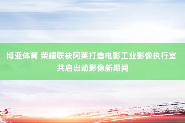 博亚体育 荣耀联袂阿莱打造电影工业影像执行室 共启出动影像新期间