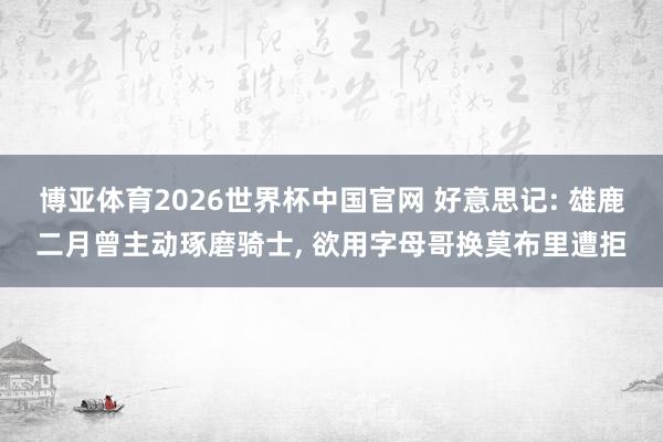 博亚体育2026世界杯中国官网 好意思记: 雄鹿二月曾主动琢磨骑士, 欲用字母哥换莫布里遭拒