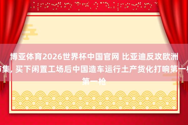 博亚体育2026世界杯中国官网 比亚迪反攻欧洲市集, 买下闲置工场后中国造车运行土产货化打响第一枪