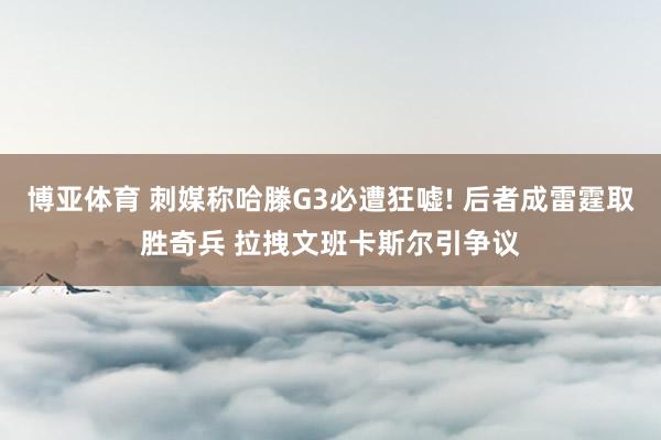 博亚体育 刺媒称哈滕G3必遭狂嘘! 后者成雷霆取胜奇兵 拉拽文班卡斯尔引争议