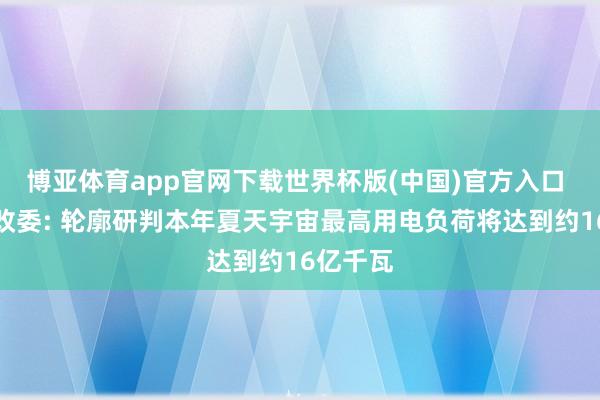 博亚体育app官网下载世界杯版(中国)官方入口 国度发改委: 轮廓研判本年夏天宇宙最高用电负荷将达到约16亿千瓦