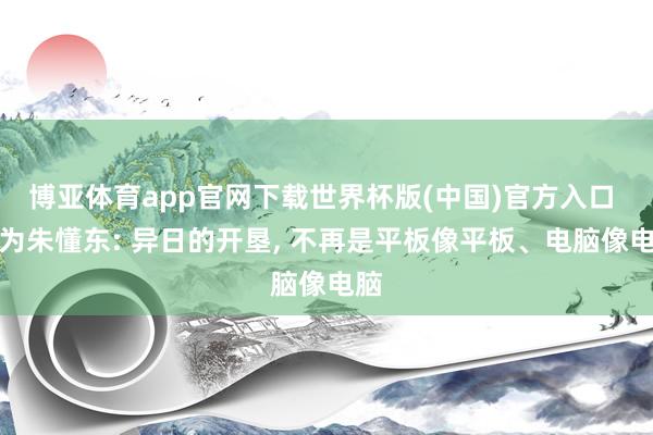 博亚体育app官网下载世界杯版(中国)官方入口 华为朱懂东: 异日的开垦, 不再是平板像平板、电脑像电脑