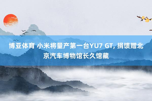 博亚体育 小米将量产第一台YU7 GT， 捐馈赠北京汽车博物馆长久馆藏