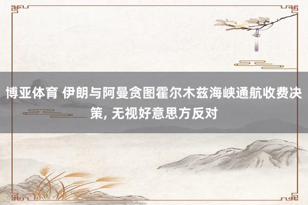 博亚体育 伊朗与阿曼贪图霍尔木兹海峡通航收费决策, 无视好意思方反对