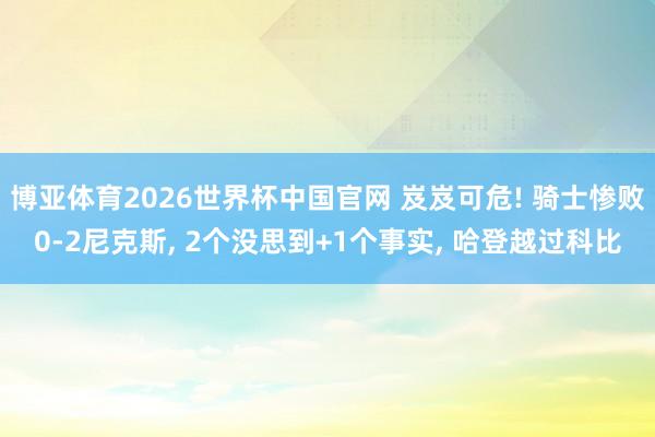 博亚体育2026世界杯中国官网 岌岌可危! 骑士惨败0-2尼克斯, 2个没思到+1个事实, 哈登越过科比