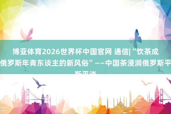 博亚体育2026世界杯中国官网 通信|“饮茶成为俄罗斯年青东谈主的新风俗”——中国茶浸润俄罗斯平淡