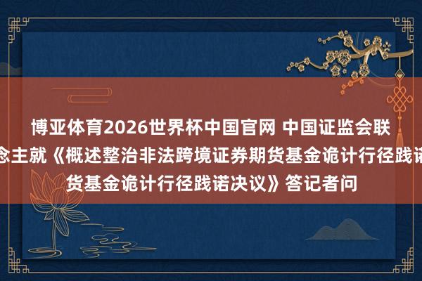 博亚体育2026世界杯中国官网 中国证监会联系部门慎重东说念主就《概述整治非法跨境证券期货基金诡计行径践诺决议》答记者问