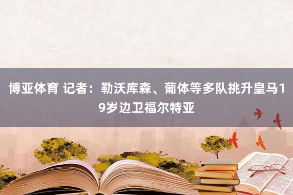 博亚体育 记者:勒沃库森、葡体等多队挑升皇马19岁边卫福尔特亚
