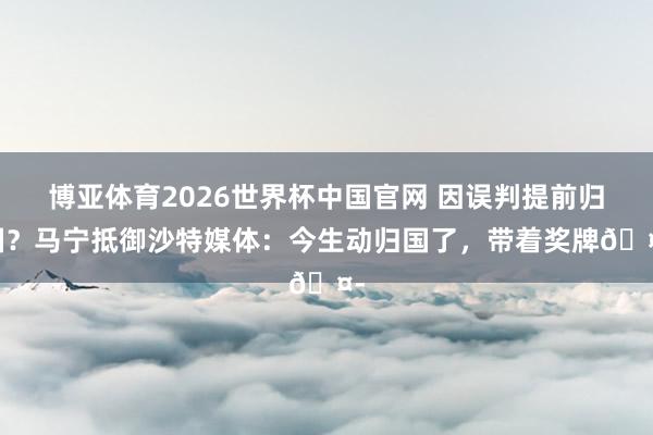 博亚体育2026世界杯中国官网 因误判提前归国?马宁抵御沙特媒体:今生动归国了,带着奖牌🤭