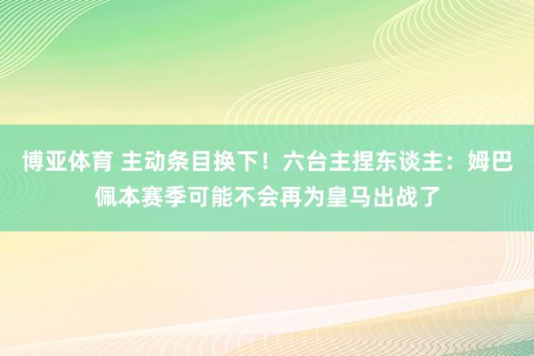 博亚体育 主动条目换下！六台主捏东谈主：姆巴佩本赛季可能不会再为皇马出战了