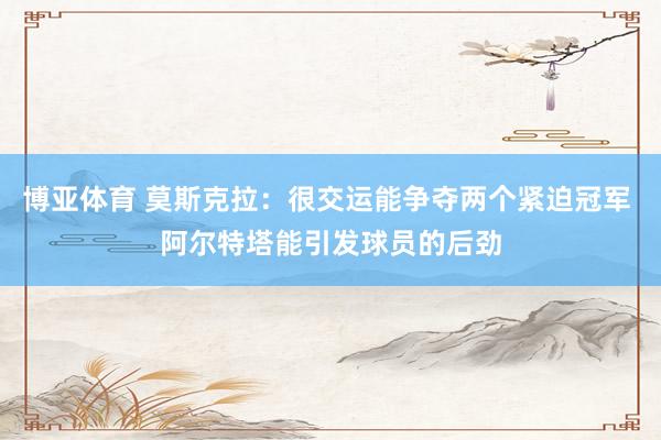 博亚体育 莫斯克拉：很交运能争夺两个紧迫冠军 阿尔特塔能引发球员的后劲