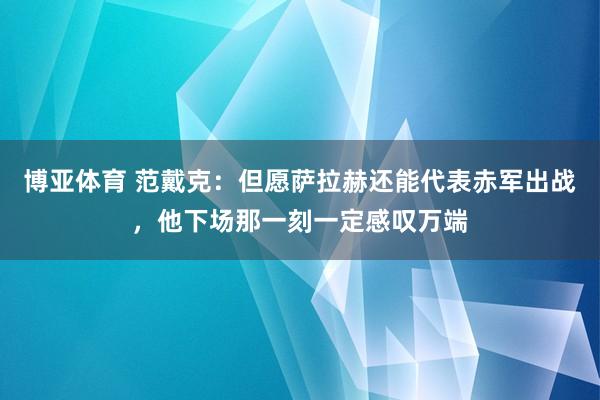 博亚体育 范戴克:但愿萨拉赫还能代表赤军出战,他下场那一刻一定感叹万端
