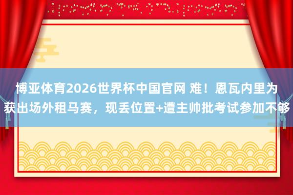 博亚体育2026世界杯中国官网 难!恩瓦内里为获出场外租马赛,现丢位置+遭主帅批考试参加不够