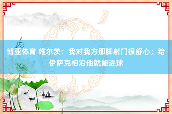 博亚体育 维尔茨：我对我方那脚射门很舒心；给伊萨克相沿他就能进球