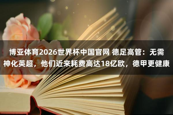 博亚体育2026世界杯中国官网 德足高管：无需神化英超，他们近来耗费高达18亿欧，德甲更健康