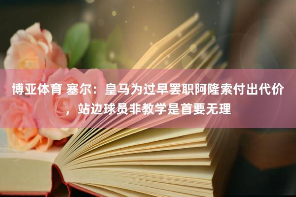 博亚体育 塞尔：皇马为过早罢职阿隆索付出代价，站边球员非教学是首要无理