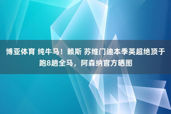 博亚体育 纯牛马!赖斯 苏维门迪本季英超绝顶于跑8趟全马,阿森纳官方晒图