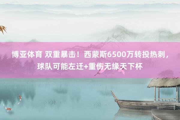 博亚体育 双重暴击！西蒙斯6500万转投热刺，球队可能左迁+重伤无缘天下杯