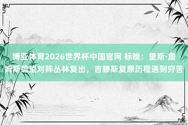 博亚体育2026世界杯中国官网 标晚:里斯·詹姆斯瞻望对阵丛林复出,吉滕斯复原历程遇到穷苦