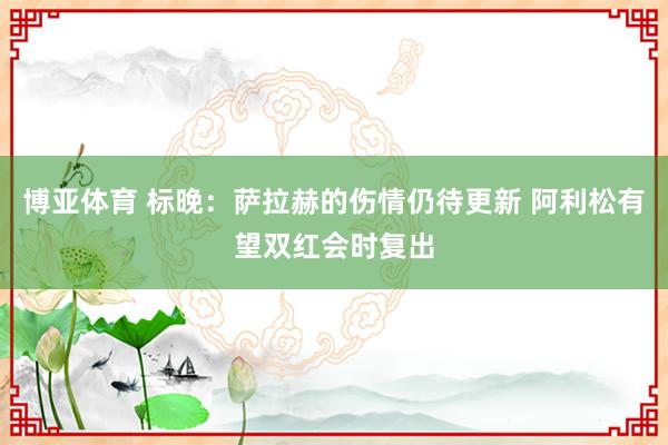 博亚体育 标晚:萨拉赫的伤情仍待更新 阿利松有望双红会时复出