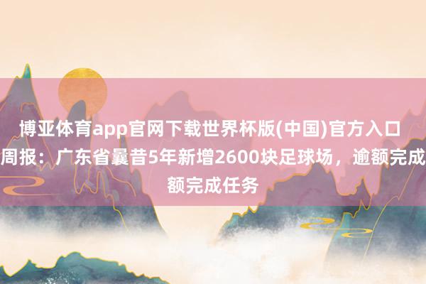 博亚体育app官网下载世界杯版(中国)官方入口 期间周报:广东省曩昔5年新增2600块足球场,逾额完成任务