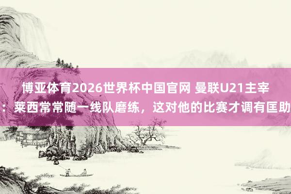 博亚体育2026世界杯中国官网 曼联U21主宰:莱西常常随一线队磨练,这对他的比赛才调有匡助