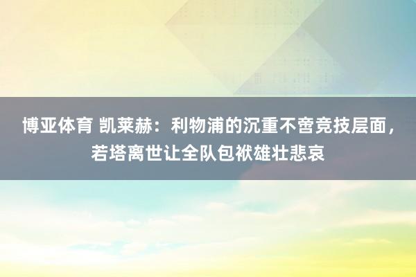 博亚体育 凯莱赫:利物浦的沉重不啻竞技层面,若塔离世让全队包袱雄壮悲哀