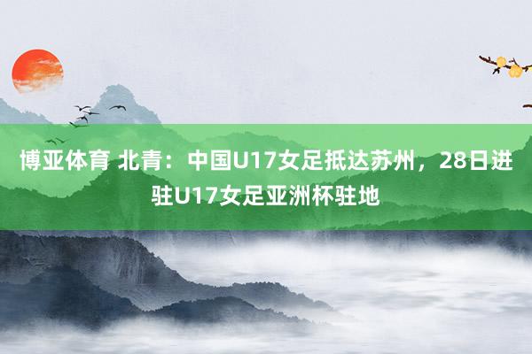 博亚体育 北青:中国U17女足抵达苏州,28日进驻U17女足亚洲杯驻地