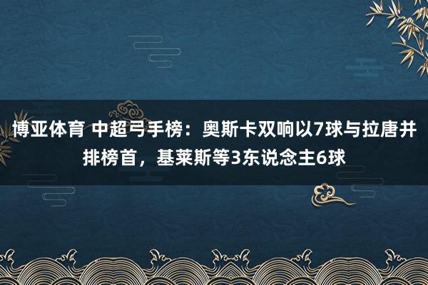 博亚体育 中超弓手榜:奥斯卡双响以7球与拉唐并排榜首,基莱斯等3东说念主6球
