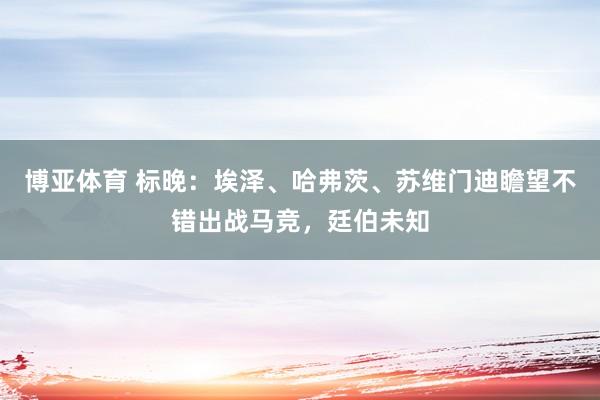 博亚体育 标晚:埃泽、哈弗茨、苏维门迪瞻望不错出战马竞,廷伯未知