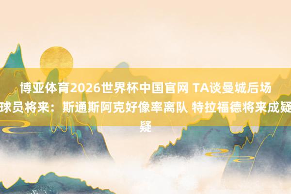 博亚体育2026世界杯中国官网 TA谈曼城后场球员将来:斯通斯阿克好像率离队 特拉福德将来成疑