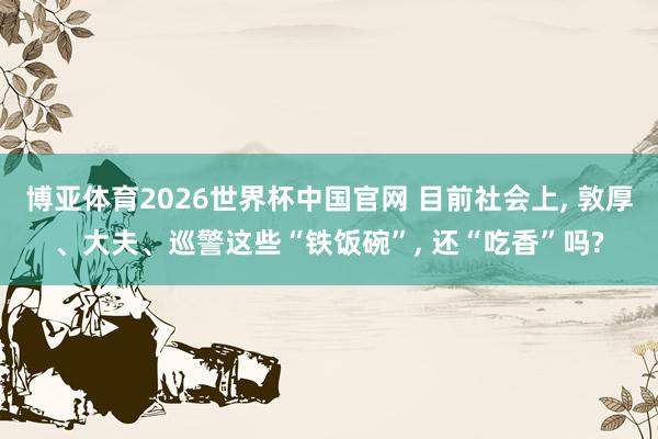 博亚体育2026世界杯中国官网 目前社会上， 敦厚、大夫、巡警这些“铁饭碗”， 还“吃香”吗?