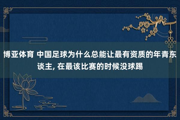 博亚体育 中国足球为什么总能让最有资质的年青东谈主， 在最该比赛的时候没球踢