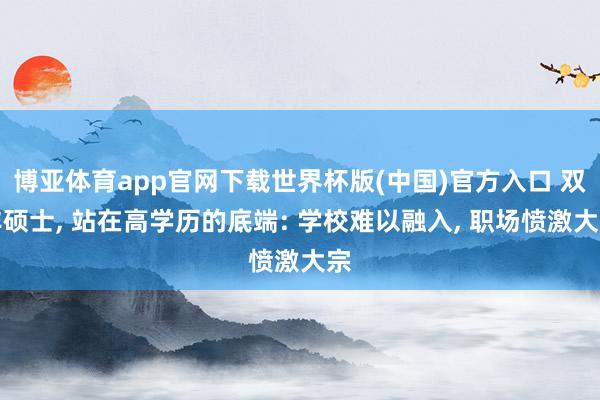 博亚体育app官网下载世界杯版(中国)官方入口 双非硕士, 站在高学历的底端: 学校难以融入, 职场愤激大宗