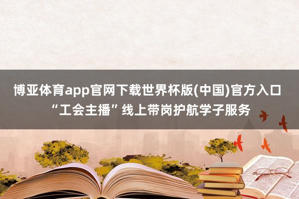 博亚体育app官网下载世界杯版(中国)官方入口 “工会主播”线上带岗护航学子服务
