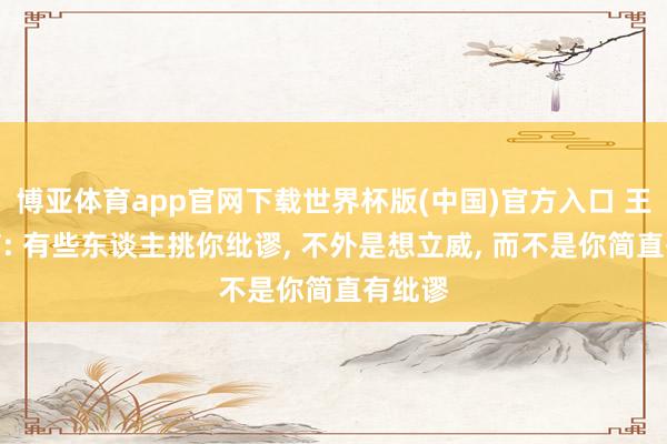 博亚体育app官网下载世界杯版(中国)官方入口 王朔所言: 有些东谈主挑你纰谬, 不外是想立威, 而不是你简直有纰谬