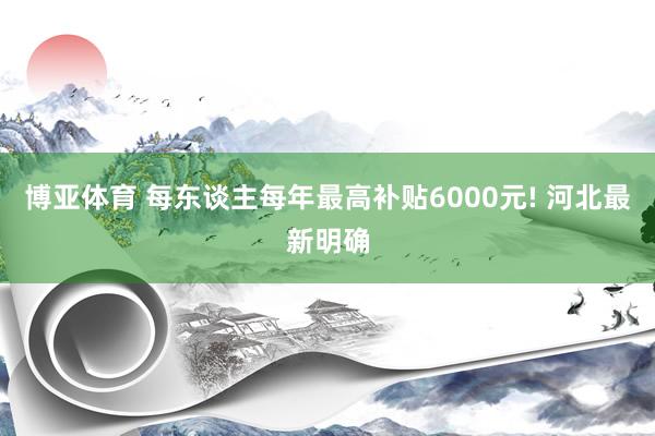 博亚体育 每东谈主每年最高补贴6000元! 河北最新明确
