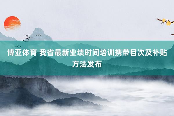 博亚体育 我省最新业绩时间培训携带目次及补贴方法发布
