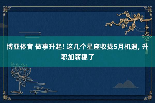 博亚体育 做事升起! 这几个星座收拢5月机遇, 升职加薪稳了